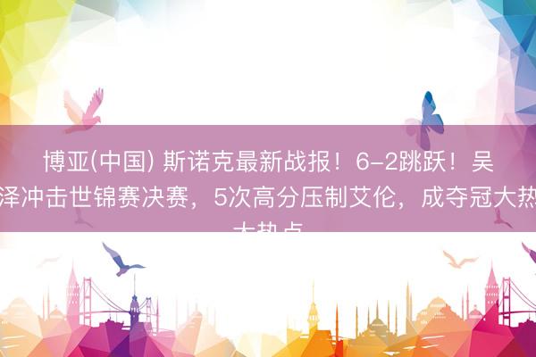 博亚(中国) 斯诺克最新战报！6-2跳跃！吴宜泽冲击世锦赛决赛，5次高分压制艾伦，成夺冠大热点