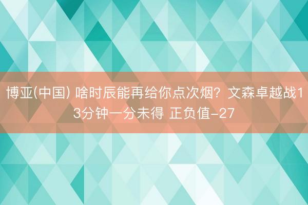 博亚(中国) 啥时辰能再给你点次烟？文森卓越战13分钟一分未得 正负值-27