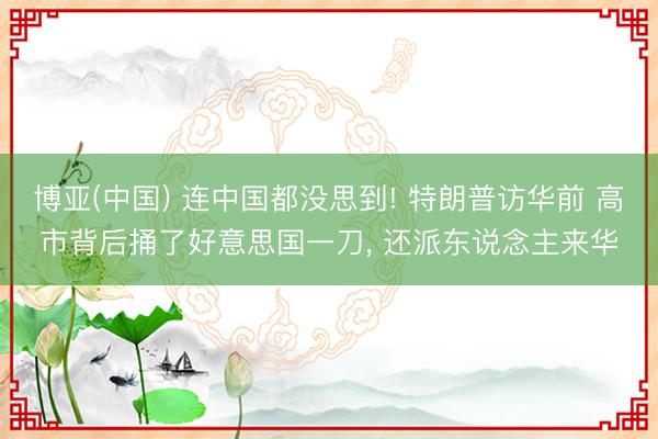博亚(中国) 连中国都没思到! 特朗普访华前 高市背后捅了好意思国一刀， 还派东说念主来华