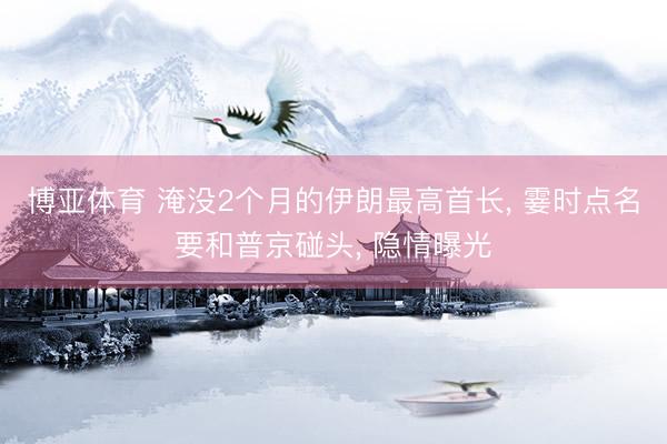 博亚体育 淹没2个月的伊朗最高首长， 霎时点名要和普京碰头， 隐情曝光