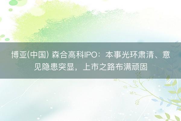 博亚(中国) 森合高科IPO：本事光环肃清、意见隐患突显，上市之路布满顽固