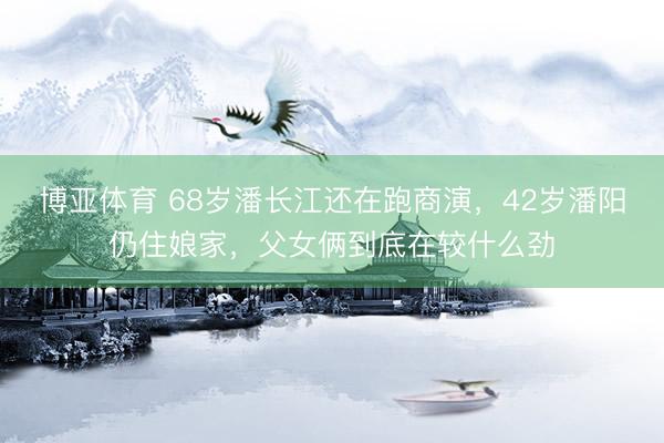 博亚体育 68岁潘长江还在跑商演，42岁潘阳仍住娘家，父女俩到底在较什么劲