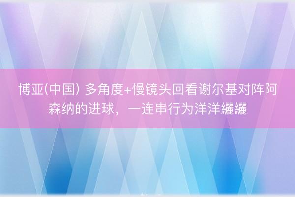博亚(中国) 多角度+慢镜头回看谢尔基对阵阿森纳的进球，一连串行为洋洋纚纚