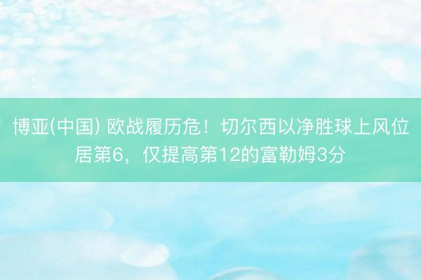 博亚(中国) 欧战履历危！切尔西以净胜球上风位居第6，仅提高第12的富勒姆3分