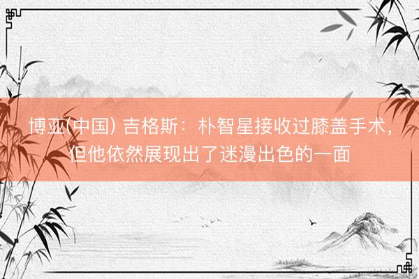 博亚(中国) 吉格斯:朴智星接收过膝盖手术,但他依然展现出了迷漫出色的一面