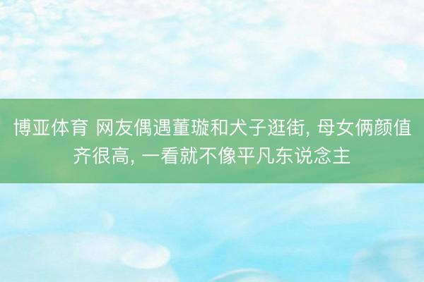 博亚体育 网友偶遇董璇和犬子逛街， 母女俩颜值齐很高，<a href=