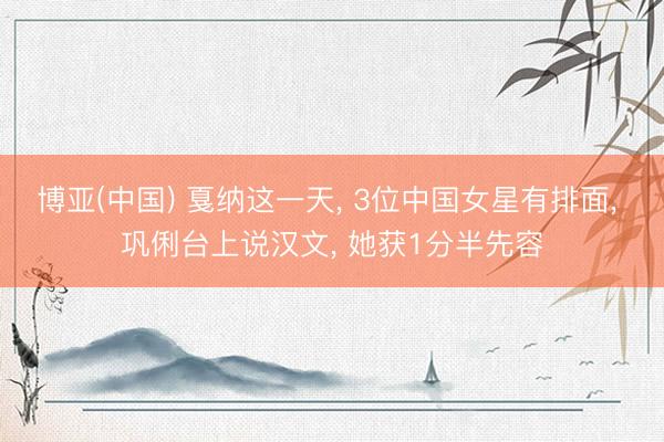 博亚(中国) 戛纳这一天， 3位中国女星有排面， 巩俐台上说汉文， 她获1分半先容