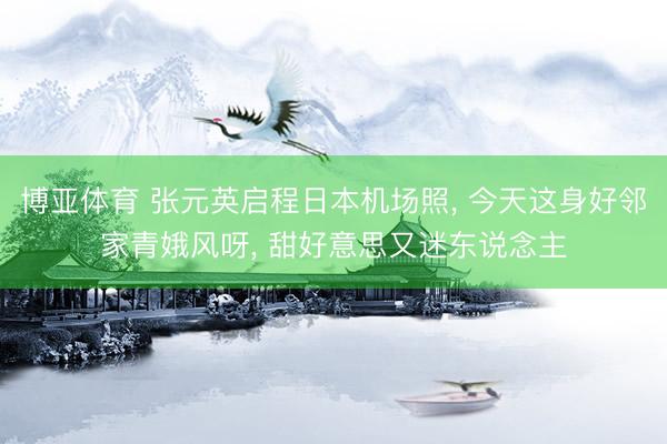 博亚体育 张元英启程日本机场照， 今天这身好邻家青娥风呀，<a href=