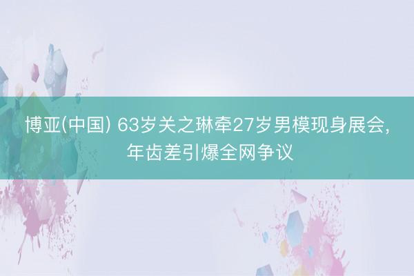 博亚(中国) 63岁关之琳牵27岁男模现身展会， 年齿差引爆全网争议
