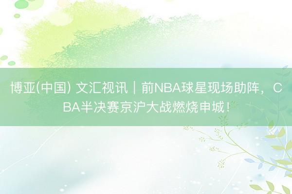 博亚(中国) 文汇视讯｜前NBA球星现场助阵，CBA半决赛京沪大战燃烧申城！