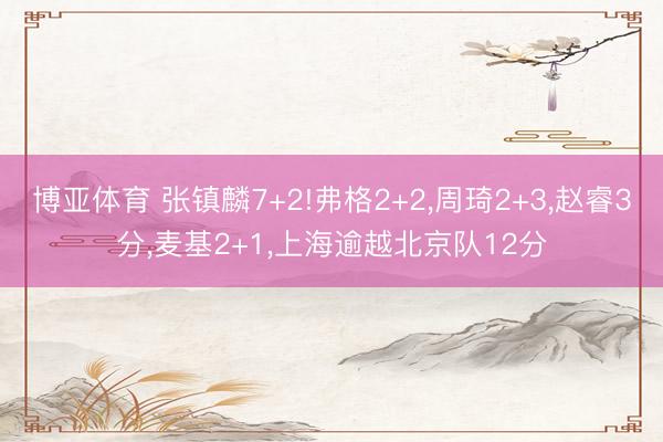 博亚体育 张镇麟7+2!弗格2+2，周琦2+3，赵睿3分，麦基2+1，上海逾越北京队12分