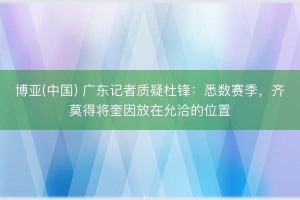 博亚(中国) 广东记者质疑杜锋：悉数赛季，齐莫得将奎因放在允洽的位置