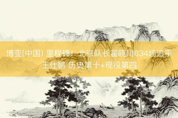 博亚(中国) 里程碑！北京队长翟晓川634场追平王仕鹏 历史第十+现役第四