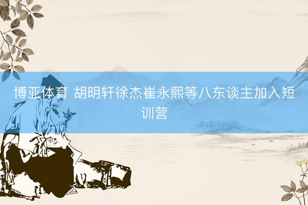 博亚体育 胡明轩徐杰崔永熙等八东谈主加入短训营