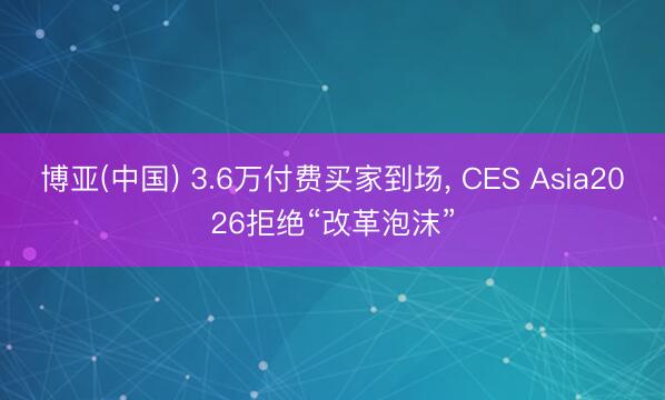 博亚(中国) 3.6万付费买家到场， CES Asia2026拒绝“改革泡沫”