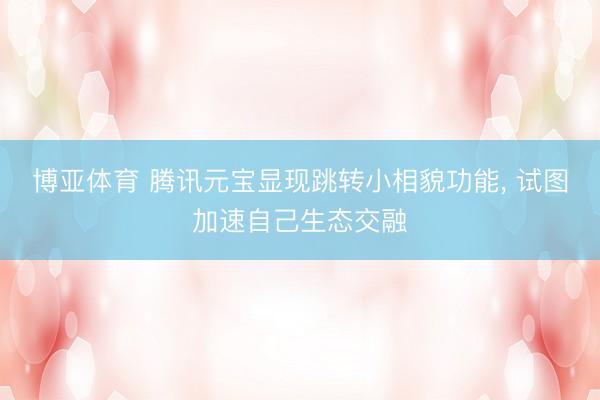 博亚体育 腾讯元宝显现跳转小相貌功能， 试图加速自己生态交融