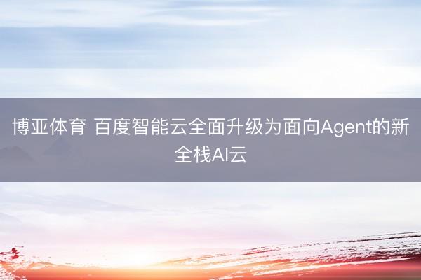 博亚体育 百度智能云全面升级为面向Agent的新全栈AI云