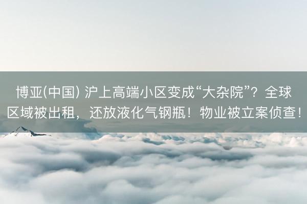 博亚(中国) 沪上高端小区变成“大杂院”？全球区域被出租，还放液化气钢瓶！物业被立案侦查！