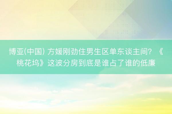 博亚(中国) 方媛刚劲住男生区单东谈主间?《桃花坞》这波分房到底是谁占了谁的低廉