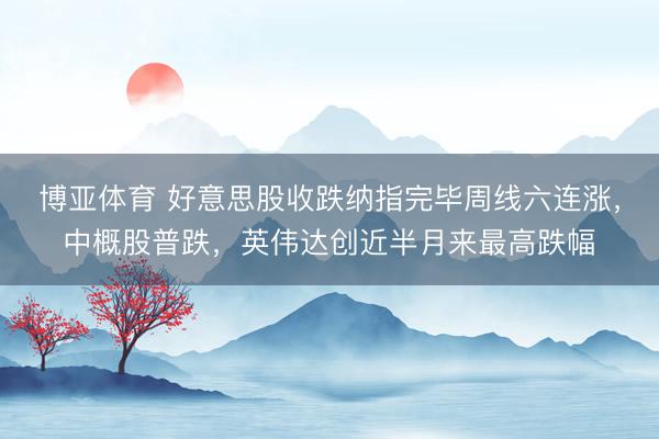 博亚体育 好意思股收跌纳指完毕周线六连涨，中概股普跌，英伟达创近半月来最高跌幅
