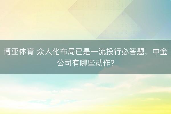 博亚体育 众人化布局已是一流投行必答题，中金公司有哪些动作？