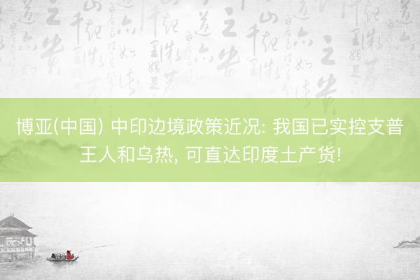 博亚(中国) 中印边境政策近况: 我国已实控支普王人和乌热， 可直达印度土产货!