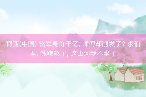 博亚(中国) 雷军身价千亿， 师傅却削发了? 求伯君: 钱赚够了， 这山河我不坐了