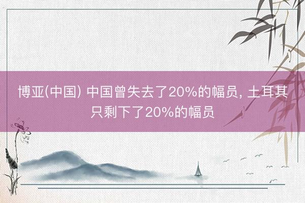 博亚(中国) 中国曾失去了20%的幅员， 土耳其只剩下了20%的幅员