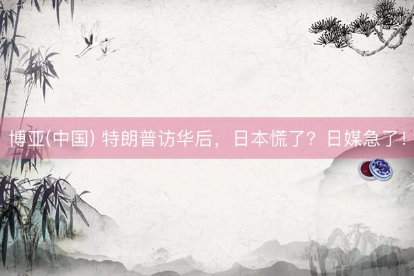博亚(中国) 特朗普访华后，日本慌了？日媒急了！