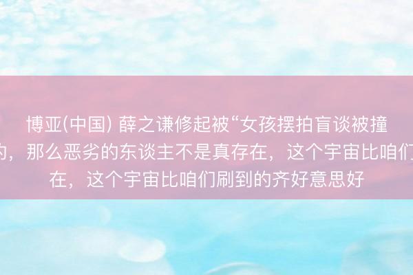 博亚(中国) 薛之谦修起被“女孩摆拍盲谈被撞”骗了：我是欢乐的，那么恶劣的东谈主不是真存在，这个宇宙比咱们刷到的齐好意思好