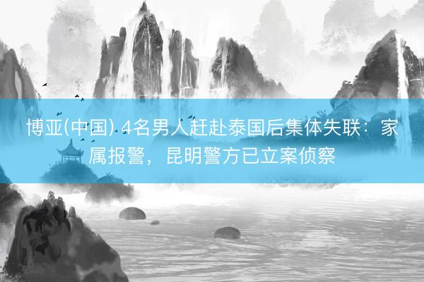 博亚(中国) 4名男人赶赴泰国后集体失联:家属报警,昆明警方已立案侦察