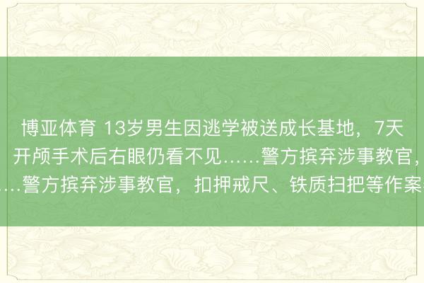 博亚体育 13岁男生因逃学被送成长基地，7天后被“班主任”打至骨折，开颅手术后右眼仍看不见……警方摈弃涉事教官，扣押戒尺、铁质扫把等作案器具