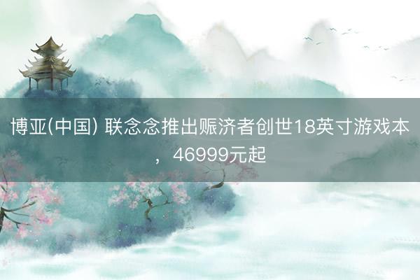 博亚(中国) 联念念推出赈济者创世18英寸游戏本，46999元起