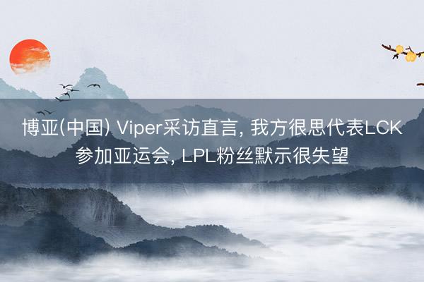 博亚(中国) Viper采访直言， 我方很思代表LCK参加亚运会， LPL粉丝默示很失望
