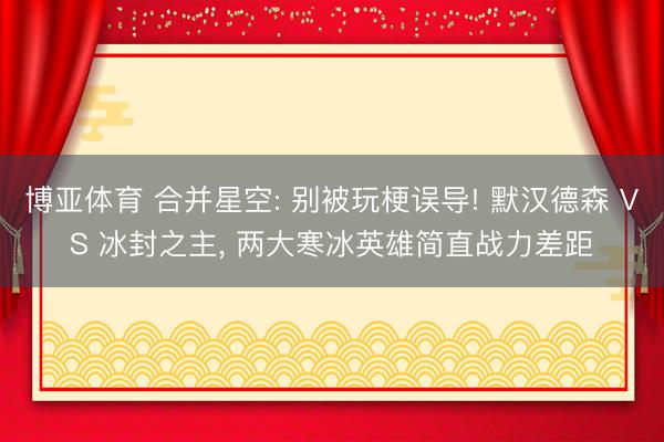 博亚体育 合并星空: 别被玩梗误导! 默汉德森 VS 冰封之主， 两大寒冰英雄简直战力差距