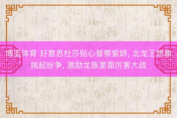 博亚体育 好意思杜莎贴心督察紫妍， 北龙王想象挑起纷争， 激励龙族里面厉害大战