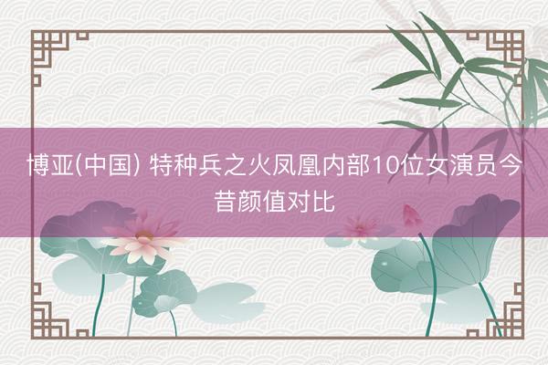 博亚(中国) 特种兵之火凤凰内部10位女演员今昔颜值对比