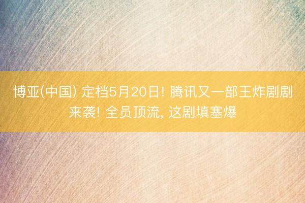 博亚(中国) 定档5月20日! 腾讯又一部王炸剧剧来袭! 全员顶流， 这剧填塞爆