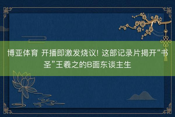 博亚体育 开播即激发烧议! 这部记录片揭开“书圣”王羲之的B面东谈主生