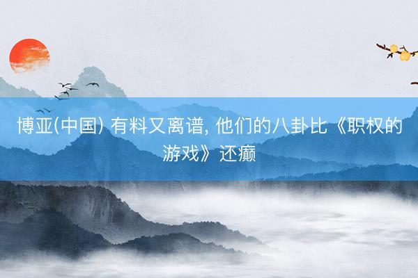 博亚(中国) 有料又离谱， 他们的八卦比《职权的游戏》还癫