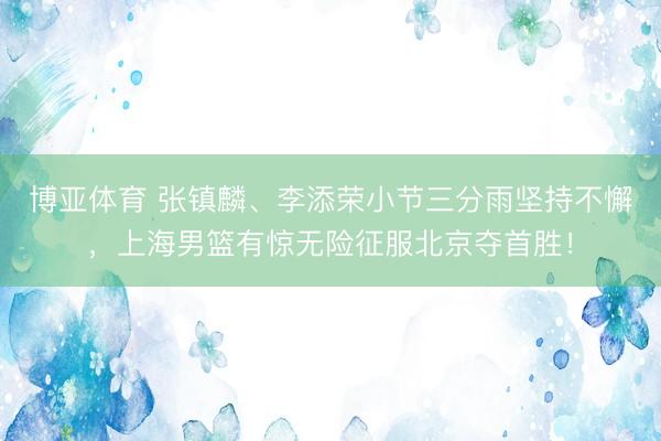博亚体育 张镇麟、李添荣小节三分雨坚持不懈，上海男篮有惊无险征服北京夺首胜！