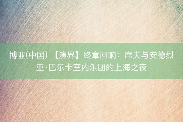 博亚(中国) 【演界】终章回响:席夫与安德烈亚·巴尔卡室内乐团的上海之夜