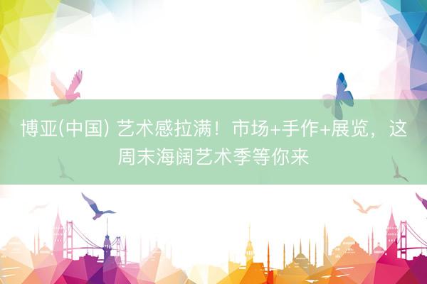 博亚(中国) 艺术感拉满！市场+手作+展览，这周末海阔艺术季等你来