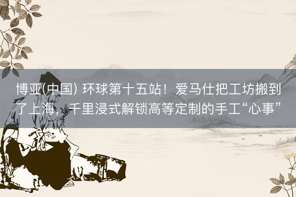 博亚(中国) 环球第十五站！爱马仕把工坊搬到了上海，千里浸式解锁高等定制的手工“心事”