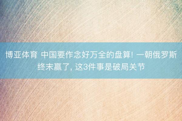 博亚体育 中国要作念好万全的盘算! 一朝俄罗斯终末赢了， 这3件事是破局关节