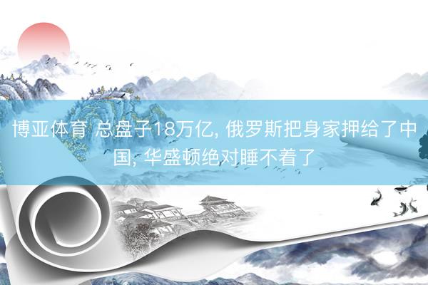 博亚体育 总盘子18万亿， 俄罗斯把身家押给了中国， 华盛顿绝对睡不着了