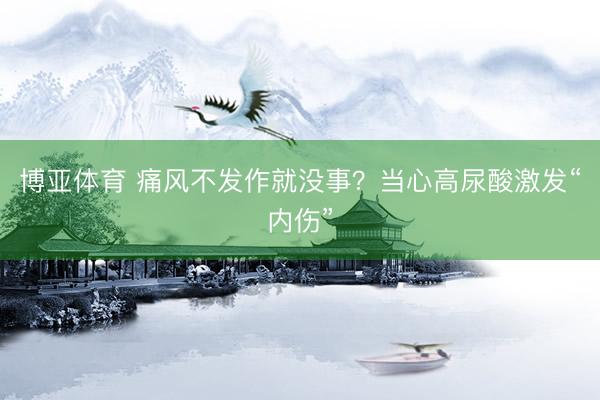 博亚体育 痛风不发作就没事？当心高尿酸激发“内伤”
