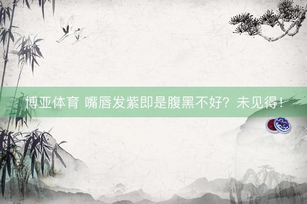 博亚体育 嘴唇发紫即是腹黑不好?未见得!
