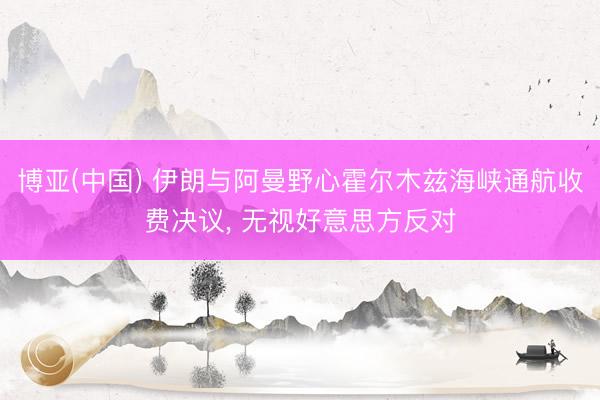 博亚(中国) 伊朗与阿曼野心霍尔木兹海峡通航收费决议， 无视好意思方反对