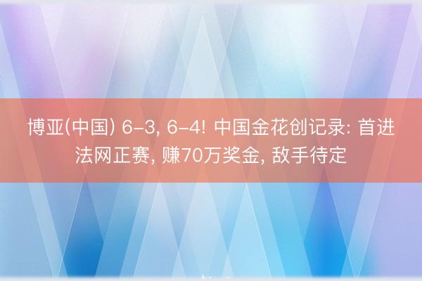 博亚(中国) 6-3， 6-4! 中国金花创记录: 首进法网正赛， 赚70万奖金， 敌手待定